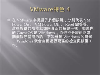 在 VMware 中模擬了多個按鍵，分別代表 VM Power On 、 VM Power Off 、 Reset 鍵等等。這些按鍵的功能就如同真正的按鍵一樣，如果你的 Guest OS 是 Windows ，而你不是經由正常關機程序關閉的話，下次啓動 Windows 的時候， Windows 就會自動進行硬碟的檢查與修復工作。  