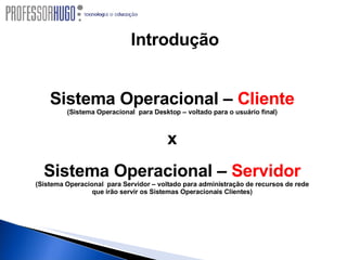 Sistema Operacional –  Cliente (Sistema Operacional  para Desktop – voltado para o usuário final) x Sistema Operacional –  Servidor (Sistema Operacional  para Servidor – voltado para administração de recursos de rede que irão servir os Sistemas Operacionais Clientes) Introdução 