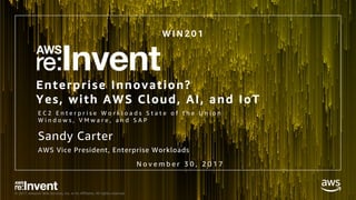 © 2017, Amazon Web Services, Inc. or its Affiliates. All rights reserved.
Enterprise Innovation?
Yes, with AWS Cloud, AI, and IoT
E C 2 E n t e r p r i s e W o r k l o a d s S t a t e o f t h e U n i o n
W i n d o w s , V M w a r e , a n d S A P
W I N 2 0 1
Sandy Carter
AWS Vice President, Enterprise Workloads
N o v e m b e r 3 0 , 2 0 1 7
 