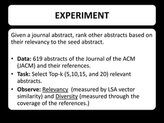EXPERIMENT
Given a journal abstract, rank other abstracts based on
their relevancy to the seed abstract.

• Data: 619 abstracts of the Journal of the ACM
(JACM) and their references.
• Task: Select Top-k (5,10,15, and 20) relevant
abstracts.
• Observe: Relevancy (measured by LSA vector
similarity) and Diversity (measured through the
coverage of the references.)

 