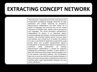 EXTRACTING CONCEPT NETWORK
“Representation independence formally characterizes the
encapsulation provided by language constructs for data
abstraction and justifies reasoning by simulation.
Representation independence has been shown for a
variety of languages and constructs but not for shared
references to mutable state; indeed it fails in general for
such languages. This article formulates representation
independence for classes, in an imperative, objectoriented language with pointers, subclassing and dynamic
dispatch, class oriented visibility control, recursive types
and methods, and a simple form of module. An instance
of a class is considered to implement an abstraction using
private fields and so-called representation objects.
Encapsulation of representation objects is expressed by a
restriction,
called
confinement,
on
aliasing.
Representation independence is proved for programs
satisfying the confinement condition. A static analysis is
given for confinement that accepts common designs such
as the observer and factory patterns. The formalization
takes into account not only the usual interface between a
client and a class that provides an abstraction but also the
interface (often called protected") between the class
and its subclasses."

 