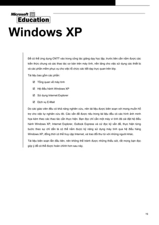Windows XP
Windows XP
Để có thể ứng dụng CNTT vào trong công tác giảng dạy học tập, trước tiên cần nắm được các
kiến thức chung và các thao tác cơ bản trên máy tính, nền tảng cho việc sử dụng các thiết bị
và các phần mềm phục vụ cho việc tổ chức các tiết dạy trực quan trên lớp.
Tài liệu bao gồm các phần:
Tổng quan về máy tính
Hệ điều hành Windows XP
Sử dụng Internet Explorer
Dịch vụ E-Mail
Do các giáo viên đều có khả năng nghiên cứu, nên tài liệu được biên soạn với mong muốn hổ
trợ cho việc tự nghiên cứu đó. Các vấn đề được nêu trong tài liệu đều có các hình ảnh minh
họa kèm theo các thao tác cần thực hiện. Bạn đọc chỉ cần một máy vi tính đã cài đặt hệ điều
hành Windows XP, Internet Explorer, Outlook Express và cứ đọc kỹ vấn đề, thực hiện từng
bước theo sự chỉ dẫn là có thể nắm được kỹ năng sử dụng máy tính qua hệ điều hàng
Windows XP, đồng thời có thể truy cập Internet, và trao đổi thư từ với những người khác.
Tài liệu biên soạn lần đầu tiên, nên không thể tránh được những thiếu sót, rất mong bạn đọc
góp ý để có thể được hoàn chỉnh hơn sau này.
19
 
