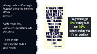Always code as if a single
bug will bring the building
down.
(Unknown)
Code never lies,
comments sometimes do
(Ron Jeffries)
Talk is cheap,
show me the code !
(Linus Torvalds)
 
