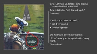 Beta: Software undergoes beta testing
shortly before it's released.
Beta is Latin for "still doesn't work."
(Unknown)
If at first you don't succeed :
• call it version 1.0
• try management
Old hardware becomes obsolete;
old software goes into production every
night.
(Robert Glass)
 