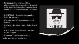 • Heisenbug : It is an error, which
disappears or alters when it is attempted
to be identified by analogy to Heisenberg
uncertainty principle in quantum physics
• DEBUGGING : Removing the needles
from the haystack.
• It's not a bug - it's an undocumented
feature.
• NBWAD : Not a Bug – Work As Designed
!!
• If at first you don't succeed, try/catch,
try/catch again
• If you don't have a good system,
make sure you get good users.
 