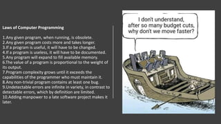 Laws of Computer Programming
1.Any given program, when running, is obsolete.
2.Any given program costs more and takes longer.
3.If a program is useful, it will have to be changed.
4.If a program is useless, it will have to be documented.
5.Any program will expand to fill available memory.
6.The value of a program is proportional to the weight of
its output.
7.Program complexity grows until it exceeds the
capabilities of the programmer who must maintain it.
8.Any non-trivial program contains at least one bug.
9.Undetectable errors are infinite in variety, in contrast to
detectable errors, which by definition are limited.
10.Adding manpower to a late software project makes it
later.
 