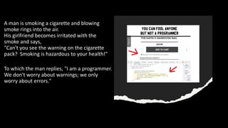 A man is smoking a cigarette and blowing
smoke rings into the air.
His girlfriend becomes irritated with the
smoke and says,
"Can't you see the warning on the cigarette
pack? Smoking is hazardous to your health!"
To which the man replies, "I am a programmer.
We don't worry about warnings; we only
worry about errors."
 