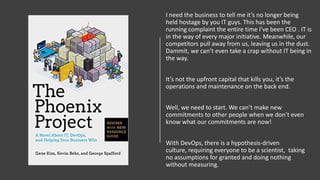 I need the business to tell me it’s no longer being
held hostage by you IT guys. This has been the
running complaint the entire time I’ve been CEO . IT is
in the way of every major initiative. Meanwhile, our
competitors pull away from us, leaving us in the dust.
Dammit, we can’t even take a crap without IT being in
the way.
It’s not the upfront capital that kills you, it’s the
operations and maintenance on the back end.
Well, we need to start. We can’t make new
commitments to other people when we don’t even
know what our commitments are now!
With DevOps, there is a hypothesis-driven
culture, requiring everyone to be a scientist, taking
no assumptions for granted and doing nothing
without measuring.
 
