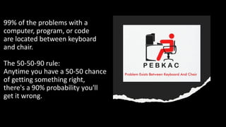 99% of the problems with a
computer, program, or code
are located between keyboard
and chair.
The 50-50-90 rule:
Anytime you have a 50-50 chance
of getting something right,
there's a 90% probability you'll
get it wrong.
 