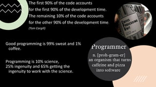 The first 90% of the code accounts
for the first 90% of the development time.
The remaining 10% of the code accounts
for the other 90% of the development time.
(Tom Cargill)
Good programming is 99% sweat and 1%
coffee.
Programming is 10% science,
25% ingenuity and 65% getting the
ingenuity to work with the science.
 