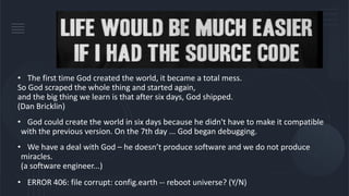 • The first time God created the world, it became a total mess.
So God scraped the whole thing and started again,
and the big thing we learn is that after six days, God shipped.
(Dan Bricklin)
• God could create the world in six days because he didn't have to make it compatible
with the previous version. On the 7th day ... God began debugging.
• We have a deal with God – he doesn’t produce software and we do not produce
miracles.
(a software engineer...)
• ERROR 406: file corrupt: config.earth -- reboot universe? (Y/N)
 