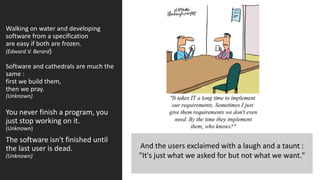 Walking on water and developing
software from a specification
are easy if both are frozen.
(Edward V. Berard)
Software and cathedrals are much the
same :
first we build them,
then we pray.
(Unknown)
You never finish a program, you
just stop working on it.
(Unknown)
The software isn't finished until
the last user is dead.
(Unknown)
And the users exclaimed with a laugh and a taunt :
"It's just what we asked for but not what we want."
 