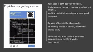 Your code is both good and original.
Unfortunately the parts that are good are not
original,
and the parts that are original are not good.
(Unknown)
Beware of bugs in the above code;
I have only proved it correct, not tried it.
(Donald Knuth)
There are two ways to write error-free
programs; only the third works.
(Alan J. Perlis)
 