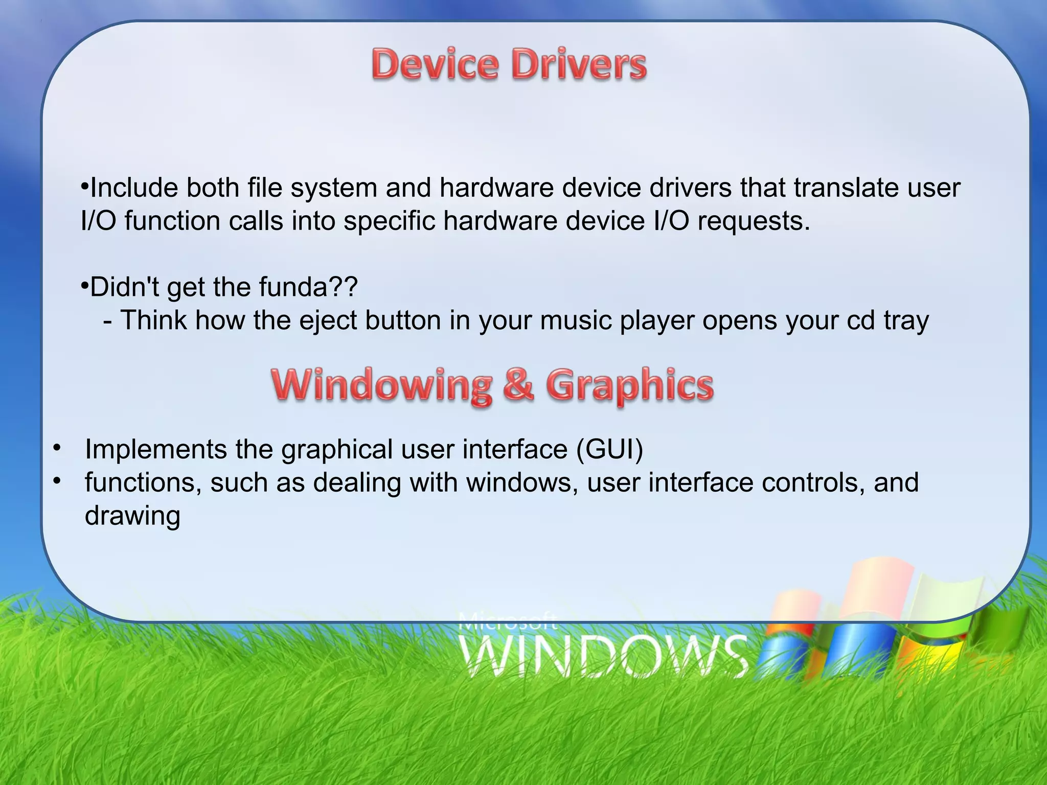 ●
Include both file system and hardware device drivers that translate user
I/O function calls into specific hardware device I/O requests.
●
Didn't get the funda??
- Think how the eject button in your music player opens your cd tray
• Implements the graphical user interface (GUI)
• functions, such as dealing with windows, user interface controls, and
drawing
 