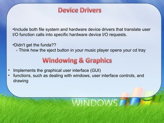 ●
Include both file system and hardware device drivers that translate user
I/O function calls into specific hardware device I/O requests.
●
Didn't get the funda??
- Think how the eject button in your music player opens your cd tray
• Implements the graphical user interface (GUI)
• functions, such as dealing with windows, user interface controls, and
drawing
 