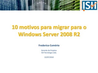 10 motivos para migrar para o Windows Server 2008 R2 Frederico Comério Gerente de Projetos ISH Tecnologia Ltda. 22/07/2010 