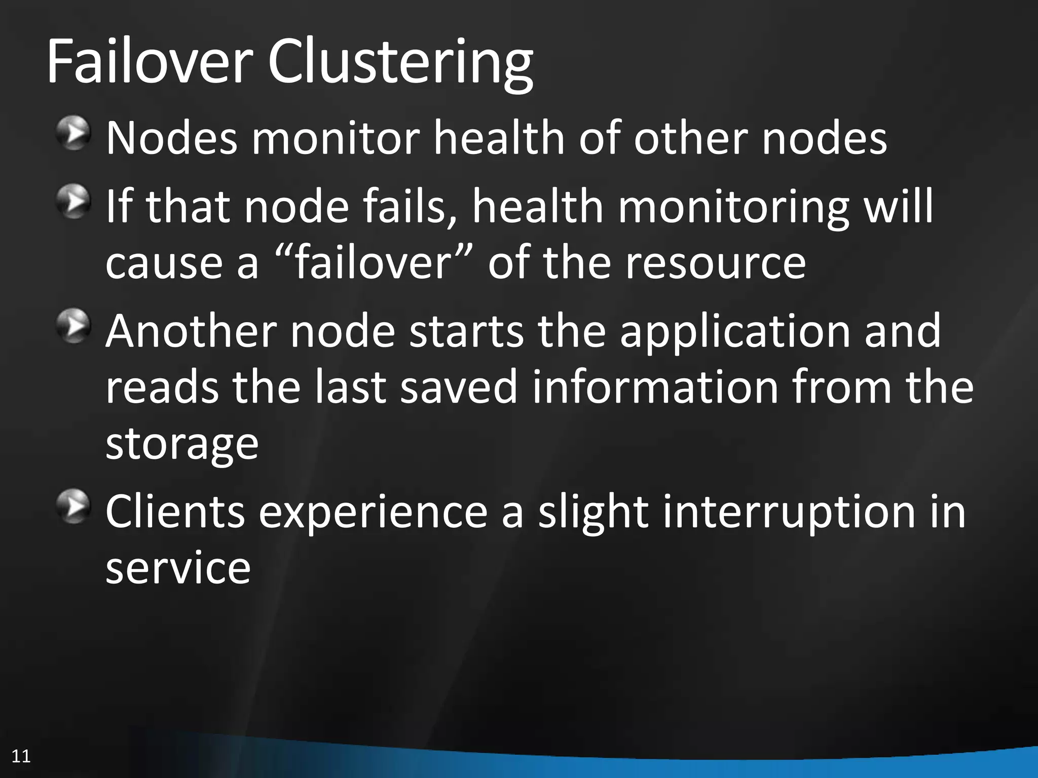 Failover Clustering
       Nodes monitor health of other nodes
       If that node fails, health monitoring will
       cause a “failover” of the resource
       Another node starts the application and
       reads the last saved information from the
       storage
       Clients experience a slight interruption in
       service


11
 
