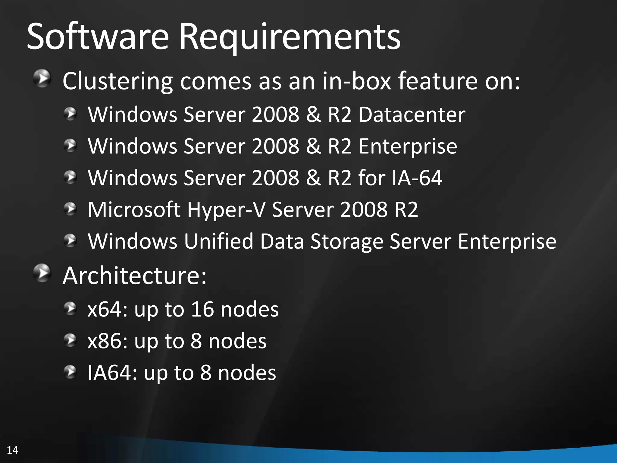 Software Requirements
       Clustering comes as an in-box feature on:
         Windows Server 2008 & R2 Datacenter
         Windows Server 2008 & R2 Enterprise
         Windows Server 2008 & R2 for IA-64
         Microsoft Hyper-V Server 2008 R2
         Windows Unified Data Storage Server Enterprise
       Architecture:
         x64: up to 16 nodes
         x86: up to 8 nodes
         IA64: up to 8 nodes


14
 
