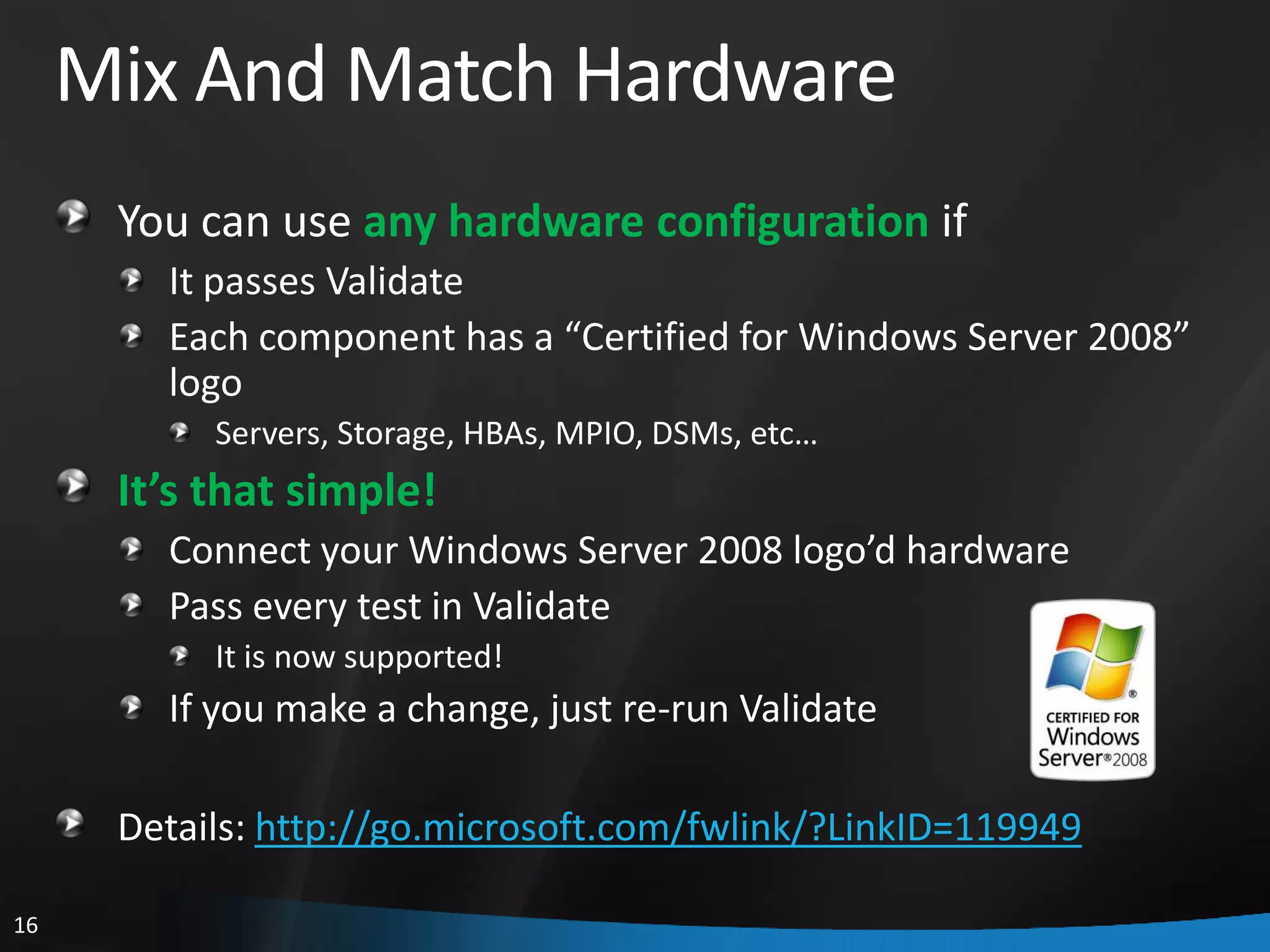 Mix And Match Hardware
      You can use any hardware configuration if
        It passes Validate
        Each component has a “Certified for Windows Server 2008”
        logo
           Servers, Storage, HBAs, MPIO, DSMs, etc…
      It’s that simple!
        Connect your Windows Server 2008 logo’d hardware
        Pass every test in Validate
           It is now supported!
        If you make a change, just re-run Validate

      Details: http://go.microsoft.com/fwlink/?LinkID=119949

16
 