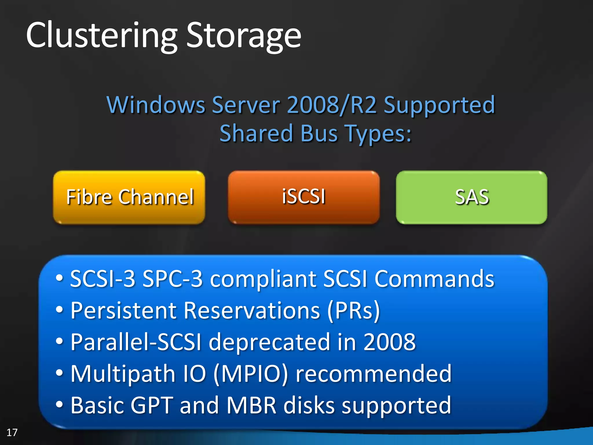 Clustering Storage
           Windows Server 2008/R2 Supported
                    Shared Bus Types:

       Fibre Channel     iSCSI          SAS


      • SCSI-3 SPC-3 compliant SCSI Commands
      • Persistent Reservations (PRs)
      • Parallel-SCSI deprecated in 2008
      • Multipath IO (MPIO) recommended
      • Basic GPT and MBR disks supported
17
 