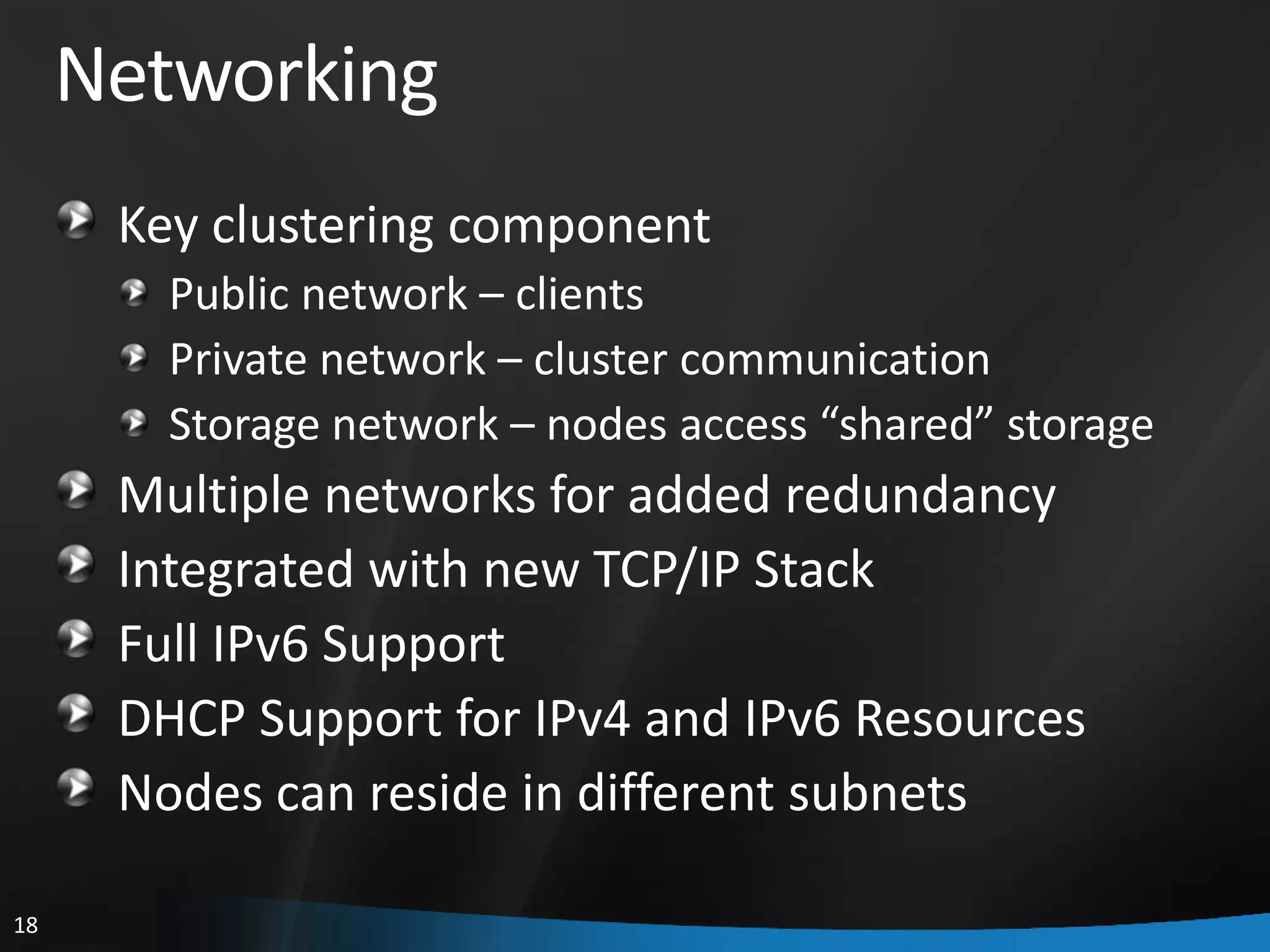 Networking
      Key clustering component
        Public network – clients
        Private network – cluster communication
        Storage network – nodes access “shared” storage
      Multiple networks for added redundancy
      Integrated with new TCP/IP Stack
      Full IPv6 Support
      DHCP Support for IPv4 and IPv6 Resources
      Nodes can reside in different subnets

18
 