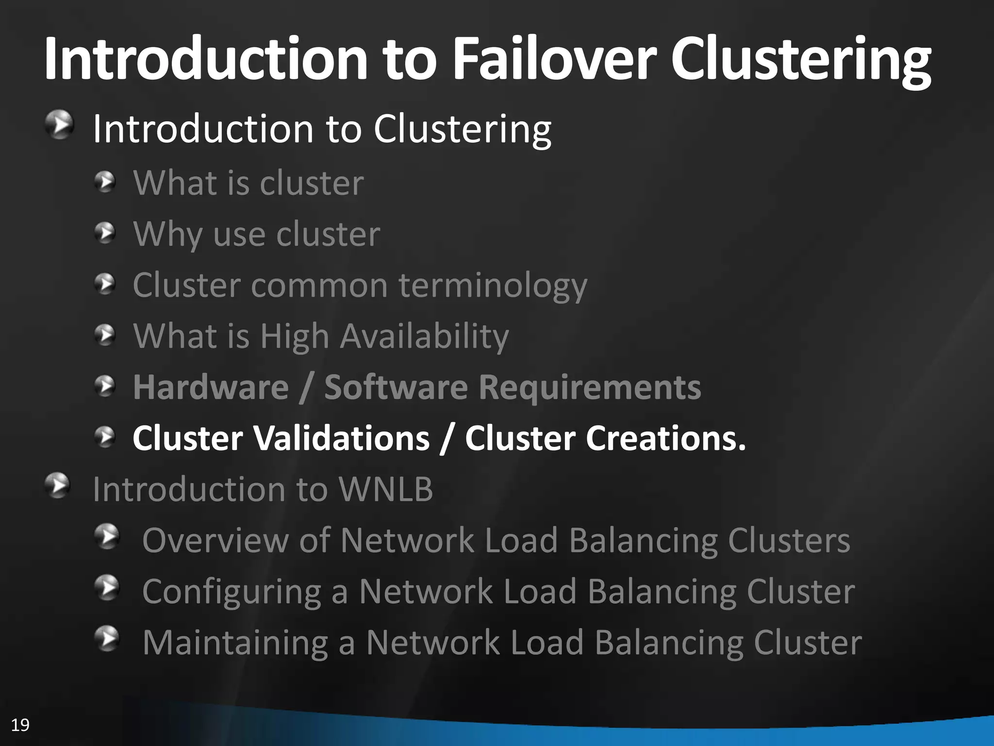 Introduction to Failover Clustering
      Introduction to Clustering
         What is cluster
         Why use cluster
         Cluster common terminology
         What is High Availability
         Hardware / Software Requirements
         Cluster Validations / Cluster Creations.
      Introduction to WNLB
          Overview of Network Load Balancing Clusters
          Configuring a Network Load Balancing Cluster
          Maintaining a Network Load Balancing Cluster
19
 