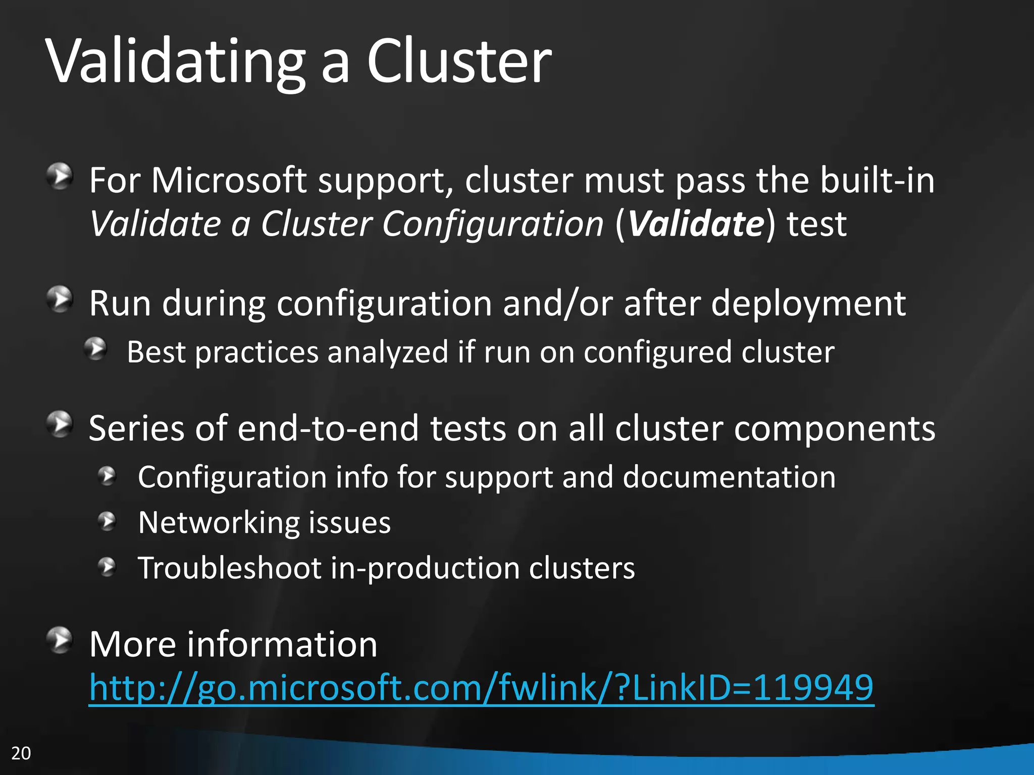Validating a Cluster
      For Microsoft support, cluster must pass the built-in
      Validate a Cluster Configuration (Validate) test
      Run during configuration and/or after deployment
        Best practices analyzed if run on configured cluster

      Series of end-to-end tests on all cluster components
         Configuration info for support and documentation
         Networking issues
         Troubleshoot in-production clusters

      More information
      http://go.microsoft.com/fwlink/?LinkID=119949
20
 
