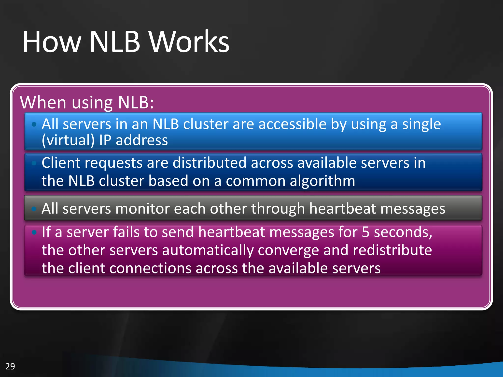 How NLB Works
     When using NLB:
      • All servers in an NLB cluster are accessible by using a single
        (virtual) IP address
      • Client requests are distributed across available servers in
        the NLB cluster based on a common algorithm
      • All servers monitor each other through heartbeat messages
      • If a server fails to send heartbeat messages for 5 seconds,
       the other servers automatically converge and redistribute
       the client connections across the available servers




29
 
