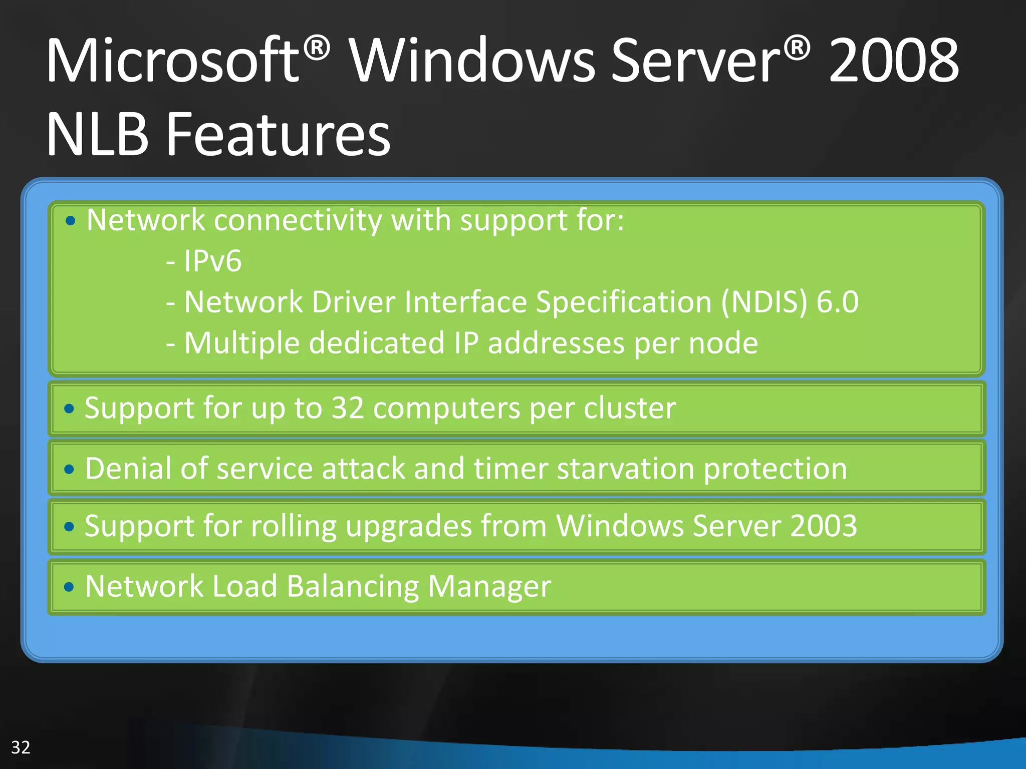 Microsoft® Windows Server® 2008
     NLB Features
     • Network connectivity with support for:
            - IPv6
            - Network Driver Interface Specification (NDIS) 6.0
            - Multiple dedicated IP addresses per node
     • Support for up to 32 computers per cluster
     • Denial of service attack and timer starvation protection
     • Support for rolling upgrades from Windows Server 2003
     • Network Load Balancing Manager




32
 