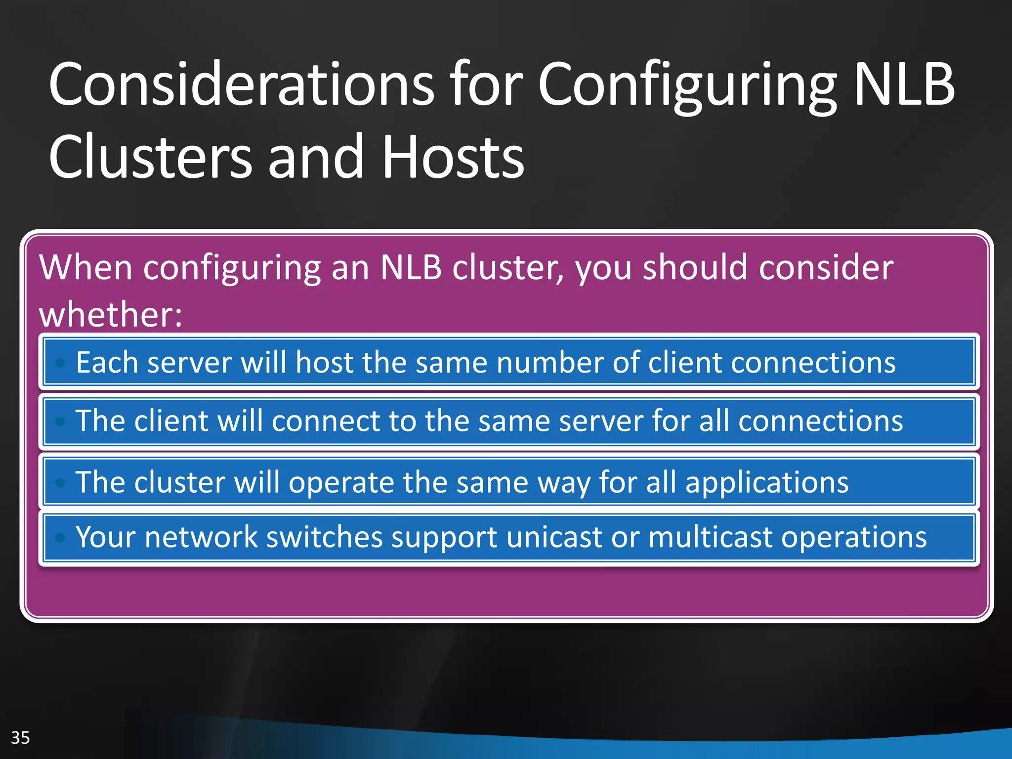 Considerations for Configuring NLB
     Clusters and Hosts
     When configuring an NLB cluster, you should consider
     whether:
     • Each server will host the same number of client connections
     • The client will connect to the same server for all connections

     • The cluster will operate the same way for all applications
     • Your network switches support unicast or multicast operations




35
 