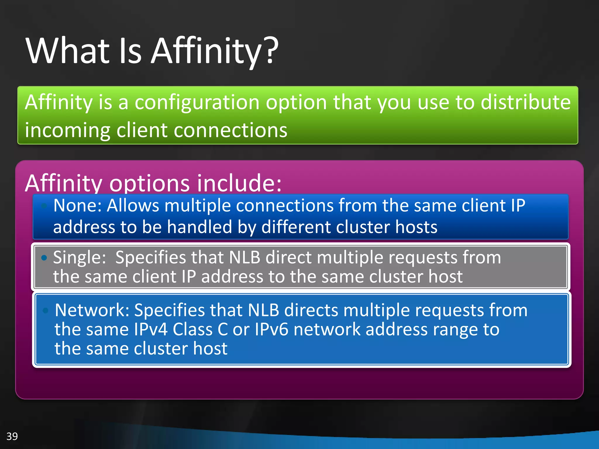 What Is Affinity?
     Affinity is a configuration option that you use to distribute
     incoming client connections

     Affinity options include:
      • None: Allows multiple connections from the same client IP
        address to be handled by different cluster hosts
      • Single: Specifies that NLB direct multiple requests from
        the same client IP address to the same cluster host
      • Network: Specifies that NLB directs multiple requests from
        the same IPv4 Class C or IPv6 network address range to
        the same cluster host



39
 