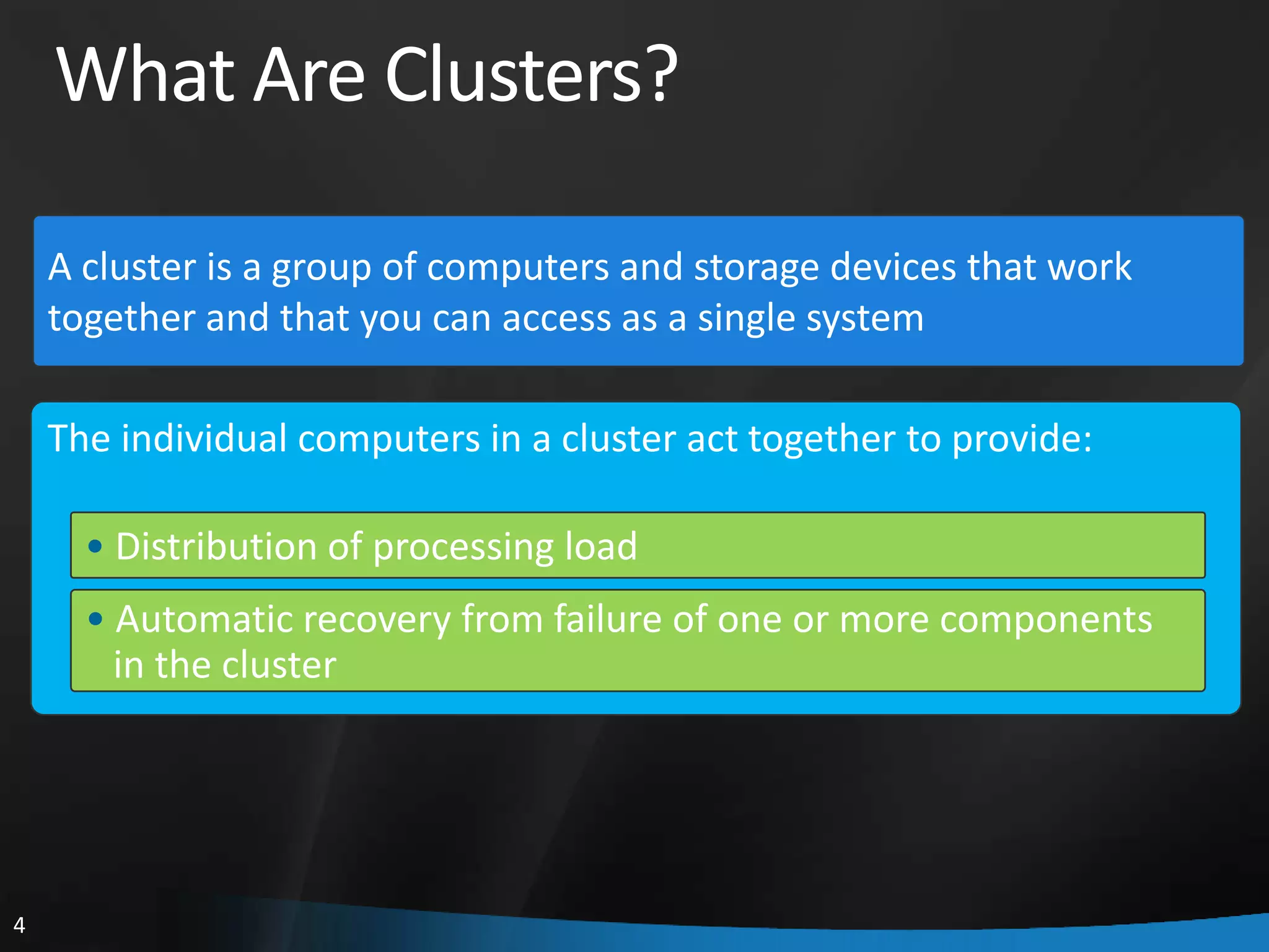 What Are Clusters?

    A cluster is a group of computers and storage devices that work
    together and that you can access as a single system

    The individual computers in a cluster act together to provide:

      • Distribution of processing load
      • Automatic recovery from failure of one or more components
        in the cluster




4
 