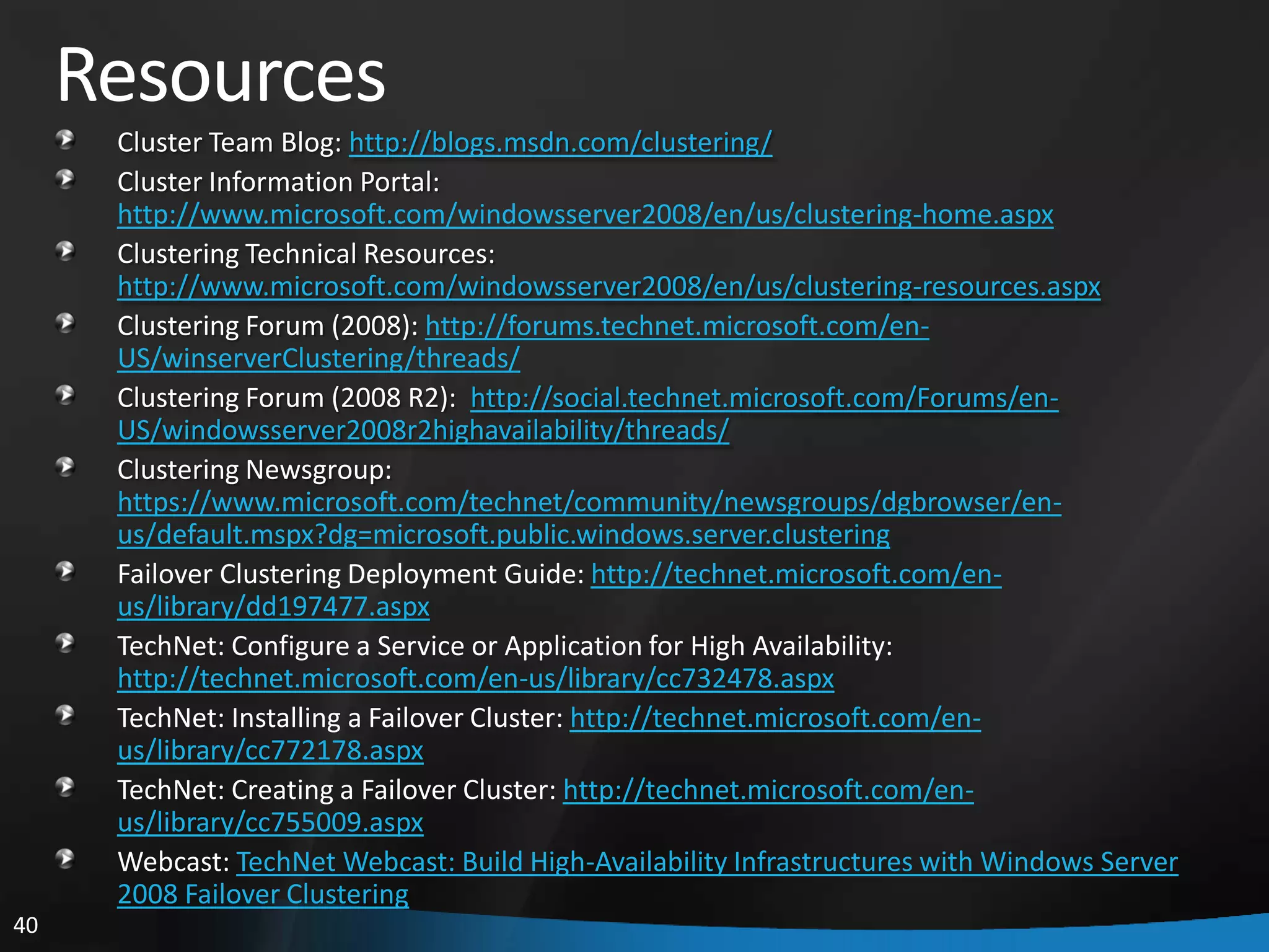Resources
      Cluster Team Blog: http://blogs.msdn.com/clustering/
      Cluster Information Portal:
      http://www.microsoft.com/windowsserver2008/en/us/clustering-home.aspx
      Clustering Technical Resources:
      http://www.microsoft.com/windowsserver2008/en/us/clustering-resources.aspx
      Clustering Forum (2008): http://forums.technet.microsoft.com/en-
      US/winserverClustering/threads/
      Clustering Forum (2008 R2): http://social.technet.microsoft.com/Forums/en-
      US/windowsserver2008r2highavailability/threads/
      Clustering Newsgroup:
      https://www.microsoft.com/technet/community/newsgroups/dgbrowser/en-
      us/default.mspx?dg=microsoft.public.windows.server.clustering
      Failover Clustering Deployment Guide: http://technet.microsoft.com/en-
      us/library/dd197477.aspx
      TechNet: Configure a Service or Application for High Availability:
      http://technet.microsoft.com/en-us/library/cc732478.aspx
      TechNet: Installing a Failover Cluster: http://technet.microsoft.com/en-
      us/library/cc772178.aspx
      TechNet: Creating a Failover Cluster: http://technet.microsoft.com/en-
      us/library/cc755009.aspx
      Webcast: TechNet Webcast: Build High-Availability Infrastructures with Windows Server
      2008 Failover Clustering
40
 