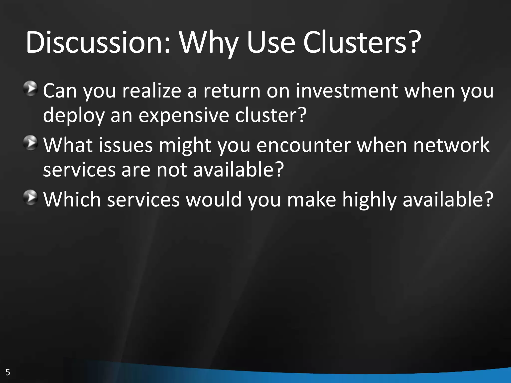 Discussion: Why Use Clusters?
     Can you realize a return on investment when you
     deploy an expensive cluster?
     What issues might you encounter when network
     services are not available?
     Which services would you make highly available?




5
 
