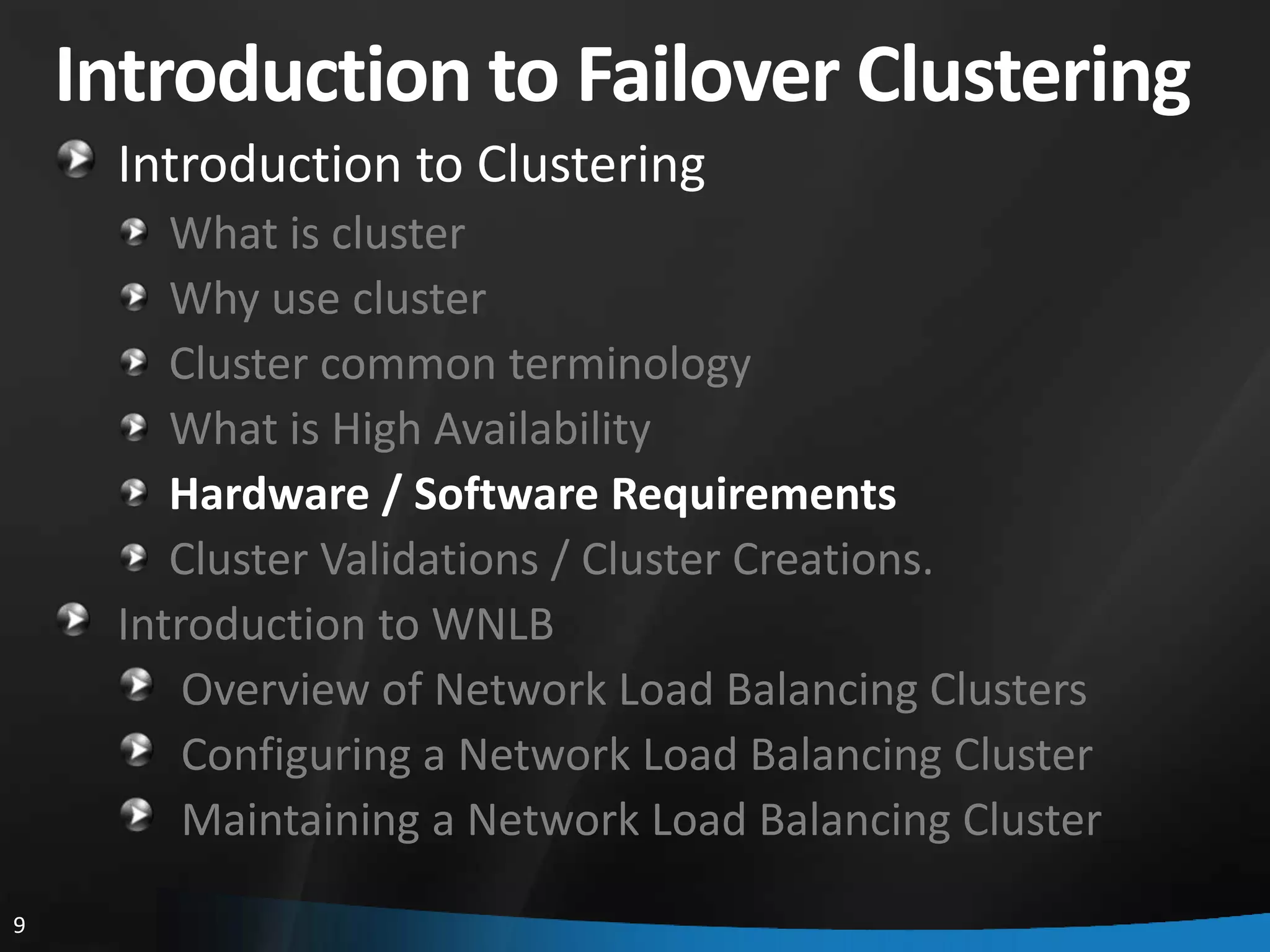 Introduction to Failover Clustering
     Introduction to Clustering
        What is cluster
        Why use cluster
        Cluster common terminology
        What is High Availability
        Hardware / Software Requirements
        Cluster Validations / Cluster Creations.
     Introduction to WNLB
         Overview of Network Load Balancing Clusters
         Configuring a Network Load Balancing Cluster
         Maintaining a Network Load Balancing Cluster
9
 
