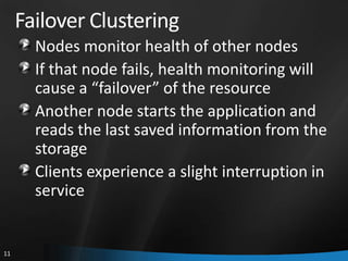 Failover Clustering
       Nodes monitor health of other nodes
       If that node fails, health monitoring will
       cause a “failover” of the resource
       Another node starts the application and
       reads the last saved information from the
       storage
       Clients experience a slight interruption in
       service


11
 