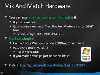 Mix And Match Hardware
      You can use any hardware configuration if
        It passes Validate
        Each component has a “Certified for Windows Server 2008”
        logo
           Servers, Storage, HBAs, MPIO, DSMs, etc…
      It’s that simple!
        Connect your Windows Server 2008 logo’d hardware
        Pass every test in Validate
           It is now supported!
        If you make a change, just re-run Validate

      Details: http://go.microsoft.com/fwlink/?LinkID=119949

16
 