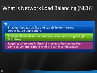 What Is Network Load Balancing (NLB)?

     NLB:
      • Enables high availability and scalability for Internet
       server-based applications
      • Enables clients to access two or more servers using a single
        IP address
      • Requires all servers in the NLB cluster to be running the
        same server applications with the same configuration




28
 