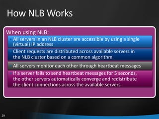 How NLB Works
     When using NLB:
      • All servers in an NLB cluster are accessible by using a single
        (virtual) IP address
      • Client requests are distributed across available servers in
        the NLB cluster based on a common algorithm
      • All servers monitor each other through heartbeat messages
      • If a server fails to send heartbeat messages for 5 seconds,
       the other servers automatically converge and redistribute
       the client connections across the available servers




29
 