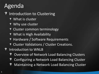Agenda
     Introduction to Clustering
        What is cluster
        Why use cluster
        Cluster common terminology
        What is High Availability
        Hardware / Software Requirements
        Cluster Validations / Cluster Creations.
     Introduction to WNLB
         Overview of Network Load Balancing Clusters
         Configuring a Network Load Balancing Cluster
         Maintaining a Network Load Balancing Cluster
3
 