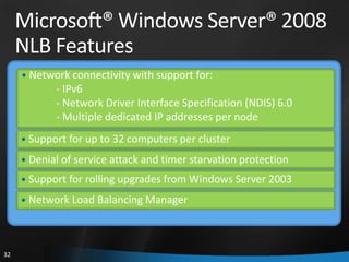 Microsoft® Windows Server® 2008
     NLB Features
     • Network connectivity with support for:
            - IPv6
            - Network Driver Interface Specification (NDIS) 6.0
            - Multiple dedicated IP addresses per node
     • Support for up to 32 computers per cluster
     • Denial of service attack and timer starvation protection
     • Support for rolling upgrades from Windows Server 2003
     • Network Load Balancing Manager




32
 