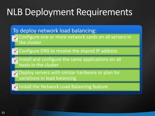 NLB Deployment Requirements
      To deploy network load balancing:
       Configure one or more network cards on all servers in
        the cluster
       Configure DNS to resolve the shared IP address
       Install and configure the same applications on all
        hosts in the cluster
       Deploy servers with similar hardware or plan for
        variations in load balancing
       Install the Network Load Balancing feature



33
 