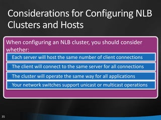 Considerations for Configuring NLB
     Clusters and Hosts
     When configuring an NLB cluster, you should consider
     whether:
     • Each server will host the same number of client connections
     • The client will connect to the same server for all connections

     • The cluster will operate the same way for all applications
     • Your network switches support unicast or multicast operations




35
 