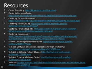 Resources
      Cluster Team Blog: http://blogs.msdn.com/clustering/
      Cluster Information Portal:
      http://www.microsoft.com/windowsserver2008/en/us/clustering-home.aspx
      Clustering Technical Resources:
      http://www.microsoft.com/windowsserver2008/en/us/clustering-resources.aspx
      Clustering Forum (2008): http://forums.technet.microsoft.com/en-
      US/winserverClustering/threads/
      Clustering Forum (2008 R2): http://social.technet.microsoft.com/Forums/en-
      US/windowsserver2008r2highavailability/threads/
      Clustering Newsgroup:
      https://www.microsoft.com/technet/community/newsgroups/dgbrowser/en-
      us/default.mspx?dg=microsoft.public.windows.server.clustering
      Failover Clustering Deployment Guide: http://technet.microsoft.com/en-
      us/library/dd197477.aspx
      TechNet: Configure a Service or Application for High Availability:
      http://technet.microsoft.com/en-us/library/cc732478.aspx
      TechNet: Installing a Failover Cluster: http://technet.microsoft.com/en-
      us/library/cc772178.aspx
      TechNet: Creating a Failover Cluster: http://technet.microsoft.com/en-
      us/library/cc755009.aspx
      Webcast: TechNet Webcast: Build High-Availability Infrastructures with Windows Server
      2008 Failover Clustering
40
 