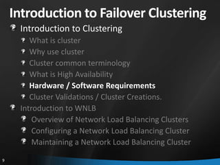 Introduction to Failover Clustering
     Introduction to Clustering
        What is cluster
        Why use cluster
        Cluster common terminology
        What is High Availability
        Hardware / Software Requirements
        Cluster Validations / Cluster Creations.
     Introduction to WNLB
         Overview of Network Load Balancing Clusters
         Configuring a Network Load Balancing Cluster
         Maintaining a Network Load Balancing Cluster
9
 