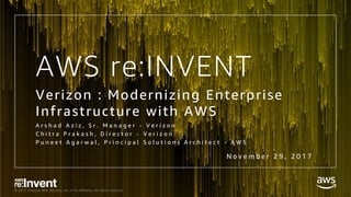 © 2017, Amazon Web Services, Inc. or its Affiliates. All rights reserved.
AWS re:INVENT
Verizon : Modernizing Enterprise
Infrastructure with AWS
A r s h a d A z i z , S r . M a n a g e r - V e r i z o n
C h i t r a P r a k a s h , D i r e c t o r - V e r i z o n
P u n e e t A g a r w a l , P r i n c i p a l S o l u t i o n s A r c h i t e c t - A W S
N o v e m b e r 2 9 , 2 0 1 7
 