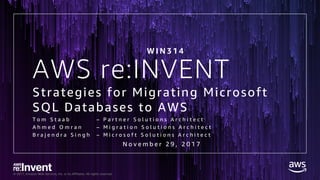 © 2017, Amazon Web Services, Inc. or its Affiliates. All rights reserved.
AWS re:INVENT
Strategies for Migrating Microsoft
SQL Databases to AWS
T o m S t a a b – P a r t n e r S o l u t i o n s A r c h i t e c t
A h m e d O m r a n – M i g r a t i o n S o l u t i o n s A r c h i t e c t
B r a j e n d r a S i n g h – M i c r o s o f t S o l u t i o n s A r c h i t e c t
W I N 3 1 4
N o v e m b e r 2 9 , 2 0 1 7
 