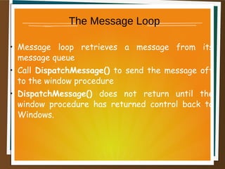 The Message Loop
• Message loop retrieves a message from its
message queue
• Call DispatchMessage() to send the message off
to the window procedure
• DispatchMessage() does not return until the
window procedure has returned control back to
Windows.
 