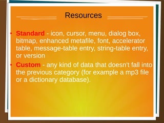 Resources
• Standard - icon, cursor, menu, dialog box,
bitmap, enhanced metafile, font, accelerator
table, message-table entry, string-table entry,
or version
• Custom - any kind of data that doesn't fall into
the previous category (for example a mp3 file
or a dictionary database).
 