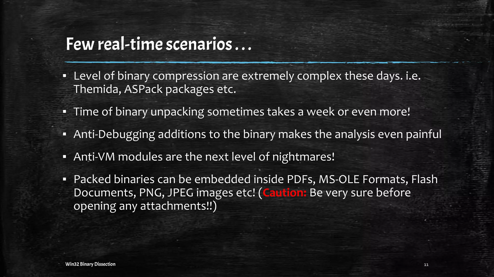 Few real-timescenarios. ..
11Win32 Binary Dissection
▪ Level of binary compression are extremely complex these days. i.e.
Themida, ASPack packages etc.
▪ Time of binary unpacking sometimes takes a week or even more!
▪ Anti-Debugging additions to the binary makes the analysis even painful
▪ Anti-VM modules are the next level of nightmares!
▪ Packed binaries can be embedded inside PDFs, MS-OLE Formats, Flash
Documents, PNG, JPEG images etc! (Caution: Be very sure before
opening any attachments!!)
 